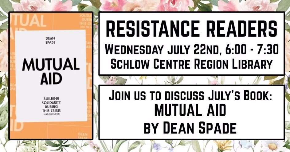 The picture shows 3 blocks of text on a flower background. The block on the left says: Dean Spade; Mutual Aid: Building Solidarity During This Crisis (and the next). The block on the right at the top says: Resistance Readers, Wednesday, July 22nd, 6:00pm to 7:30pm, Schlow Centre Region Library. The block on the right below says: Join us to discuss July's book: Mutual Aid by Dean Spade.